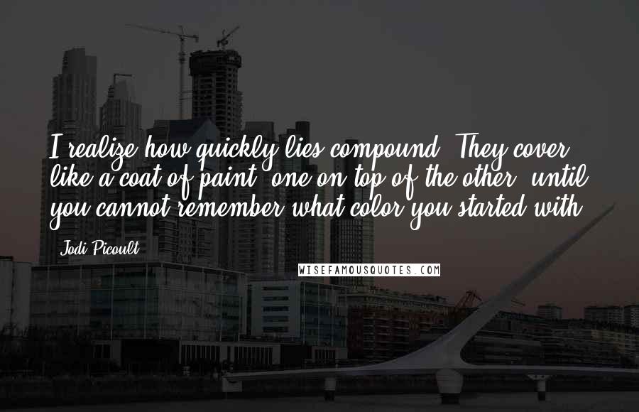 Jodi Picoult Quotes: I realize how quickly lies compound. They cover like a coat of paint, one on top of the other, until you cannot remember what color you started with.