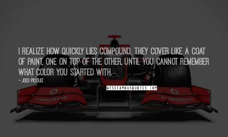 Jodi Picoult Quotes: I realize how quickly lies compound. They cover like a coat of paint, one on top of the other, until you cannot remember what color you started with.