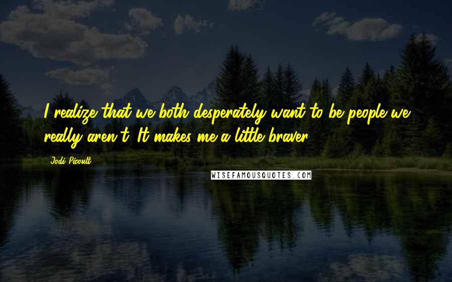 Jodi Picoult Quotes: I realize that we both desperately want to be people we really aren't. It makes me a little braver.