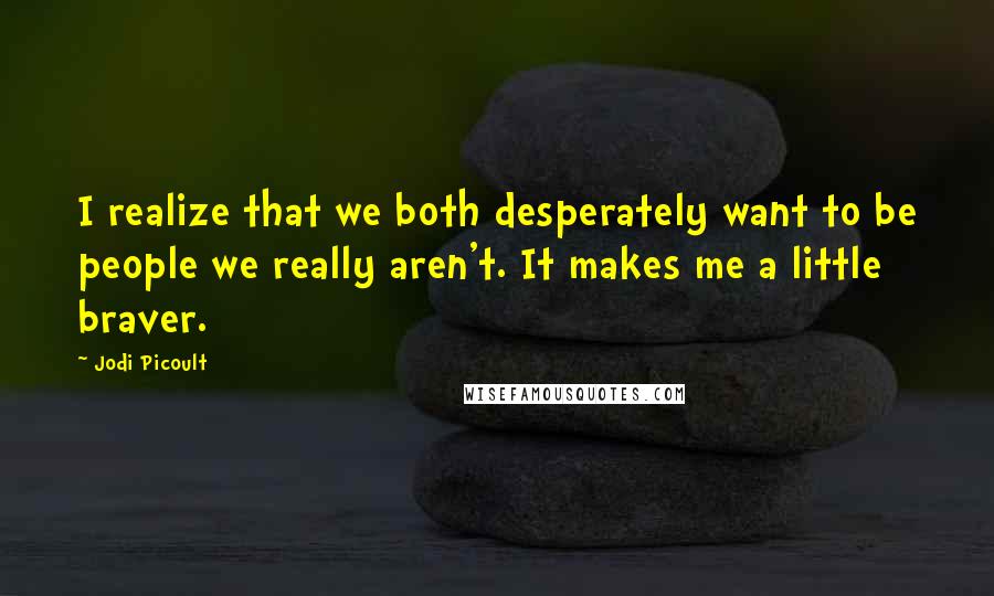 Jodi Picoult Quotes: I realize that we both desperately want to be people we really aren't. It makes me a little braver.