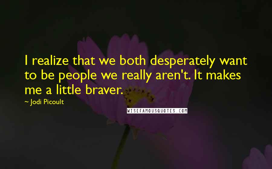 Jodi Picoult Quotes: I realize that we both desperately want to be people we really aren't. It makes me a little braver.