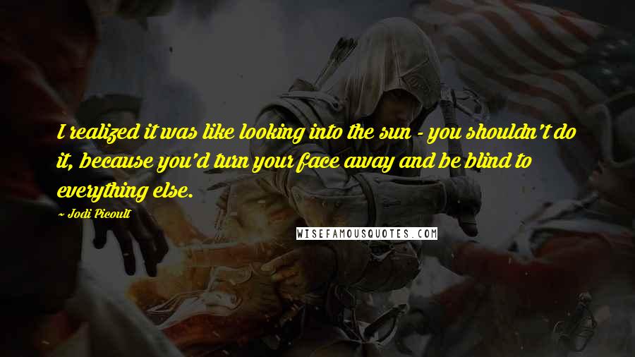 Jodi Picoult Quotes: I realized it was like looking into the sun - you shouldn't do it, because you'd turn your face away and be blind to everything else.