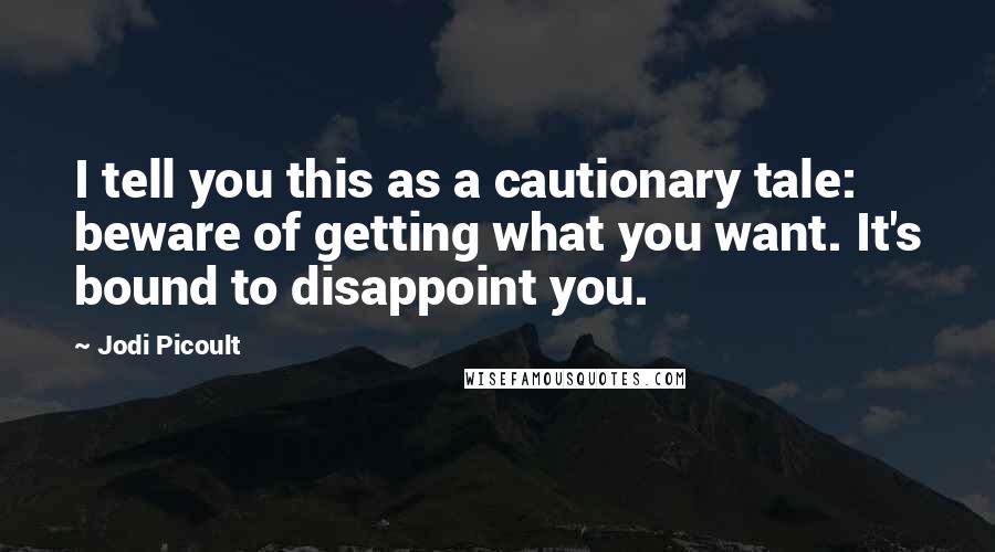 Jodi Picoult Quotes: I tell you this as a cautionary tale: beware of getting what you want. It's bound to disappoint you.