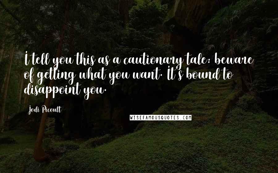 Jodi Picoult Quotes: I tell you this as a cautionary tale: beware of getting what you want. It's bound to disappoint you.
