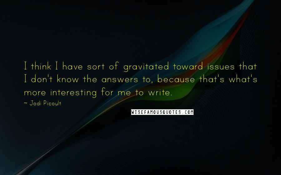 Jodi Picoult Quotes: I think I have sort of gravitated toward issues that I don't know the answers to, because that's what's more interesting for me to write.