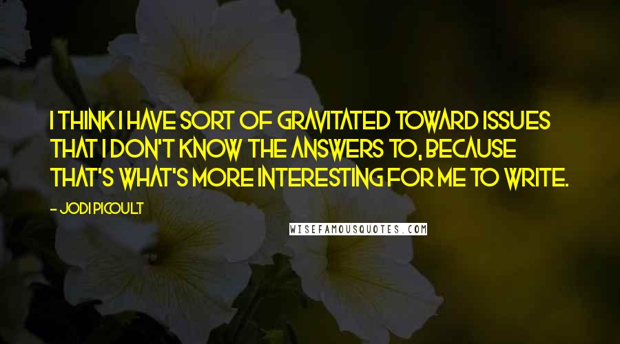 Jodi Picoult Quotes: I think I have sort of gravitated toward issues that I don't know the answers to, because that's what's more interesting for me to write.