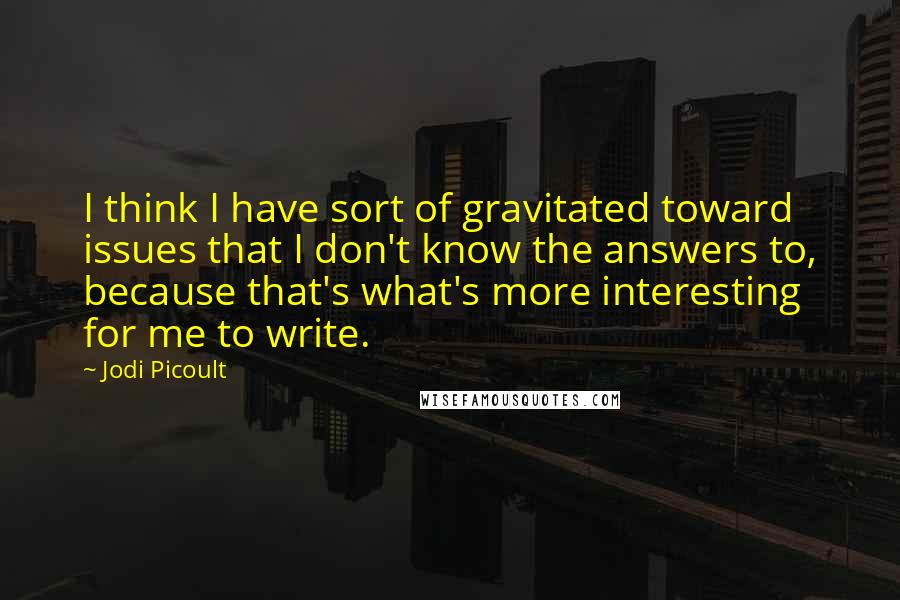 Jodi Picoult Quotes: I think I have sort of gravitated toward issues that I don't know the answers to, because that's what's more interesting for me to write.