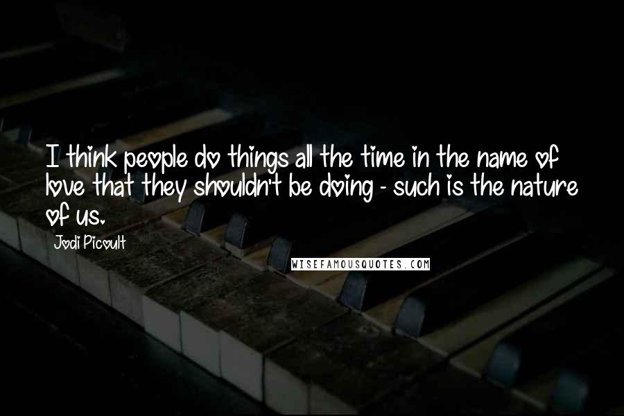 Jodi Picoult Quotes: I think people do things all the time in the name of love that they shouldn't be doing - such is the nature of us.