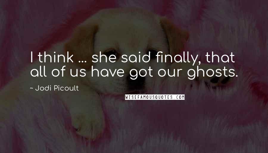 Jodi Picoult Quotes: I think ... she said finally, that all of us have got our ghosts.