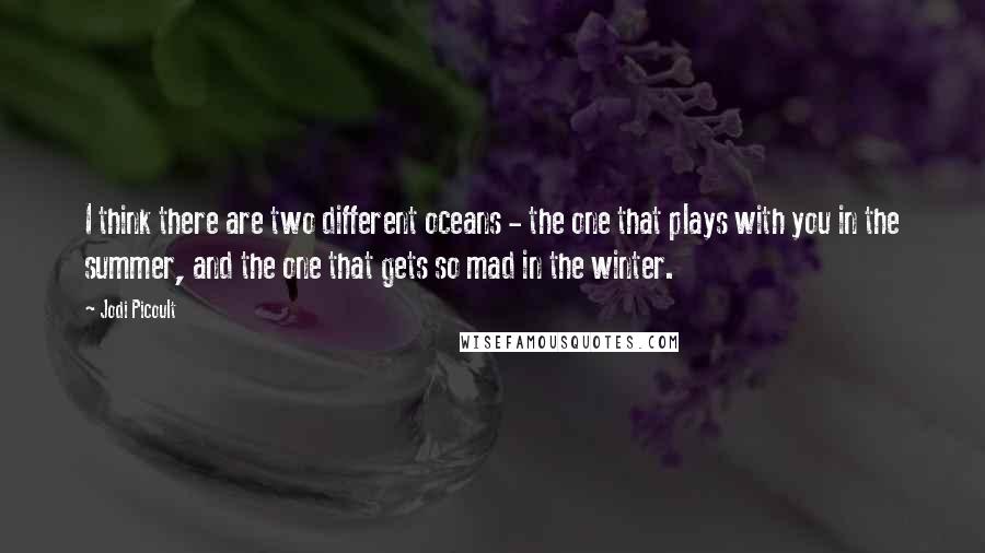 Jodi Picoult Quotes: I think there are two different oceans - the one that plays with you in the summer, and the one that gets so mad in the winter.