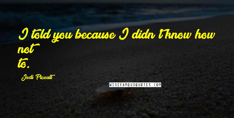 Jodi Picoult Quotes: I told you because I didn't know how not to.