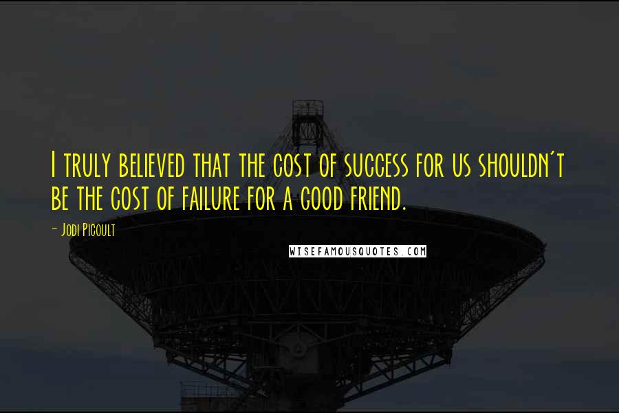 Jodi Picoult Quotes: I truly believed that the cost of success for us shouldn't be the cost of failure for a good friend.