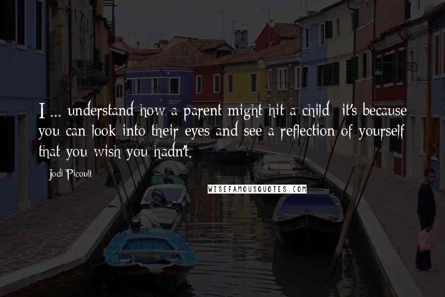 Jodi Picoult Quotes: I ... understand how a parent might hit a child- it's because you can look into their eyes and see a reflection of yourself that you wish you hadn't.