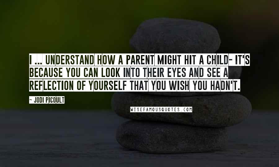 Jodi Picoult Quotes: I ... understand how a parent might hit a child- it's because you can look into their eyes and see a reflection of yourself that you wish you hadn't.