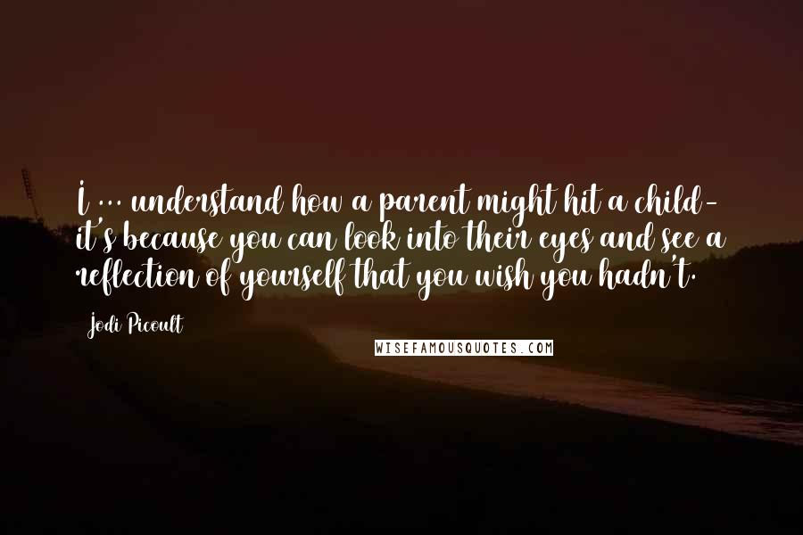 Jodi Picoult Quotes: I ... understand how a parent might hit a child- it's because you can look into their eyes and see a reflection of yourself that you wish you hadn't.