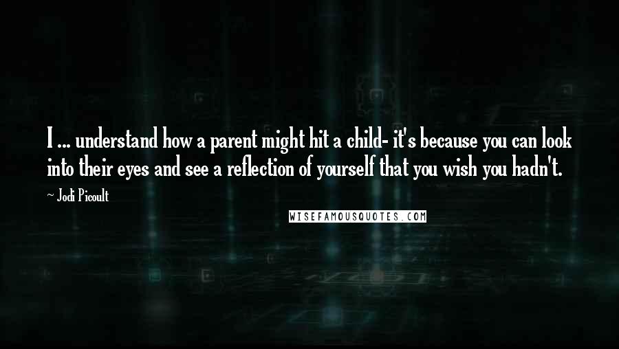 Jodi Picoult Quotes: I ... understand how a parent might hit a child- it's because you can look into their eyes and see a reflection of yourself that you wish you hadn't.