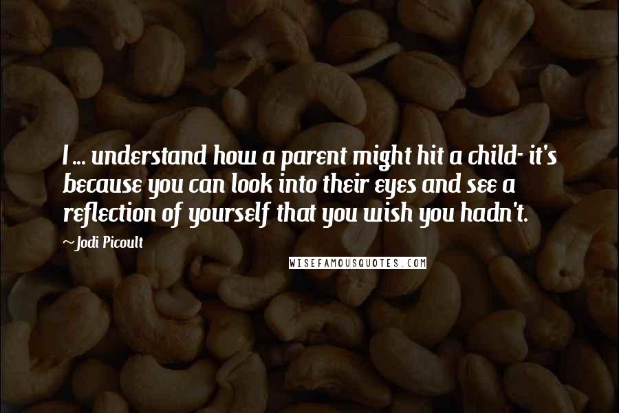 Jodi Picoult Quotes: I ... understand how a parent might hit a child- it's because you can look into their eyes and see a reflection of yourself that you wish you hadn't.