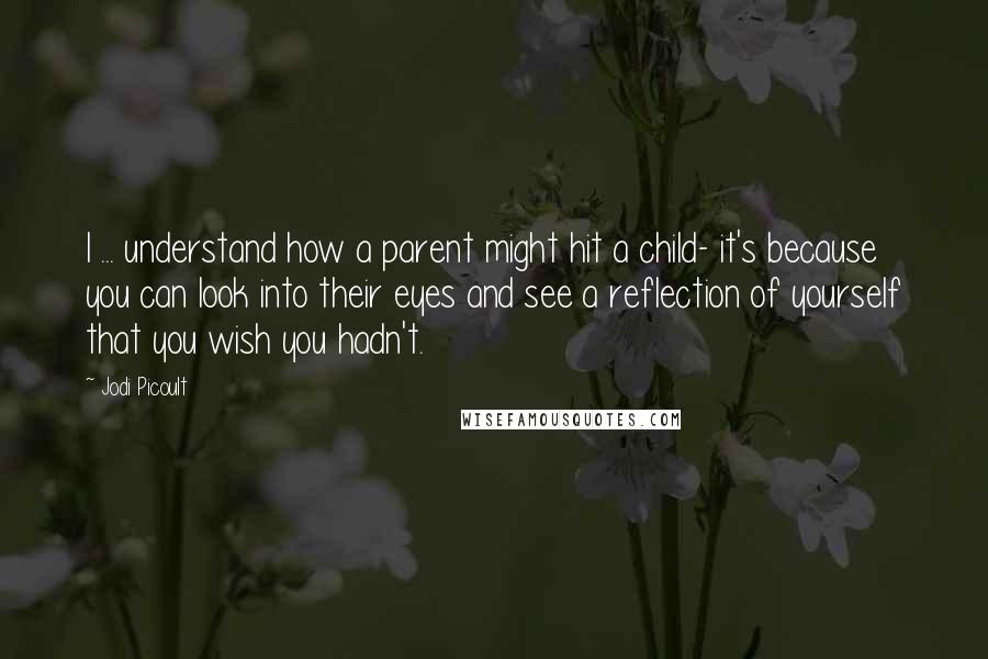 Jodi Picoult Quotes: I ... understand how a parent might hit a child- it's because you can look into their eyes and see a reflection of yourself that you wish you hadn't.