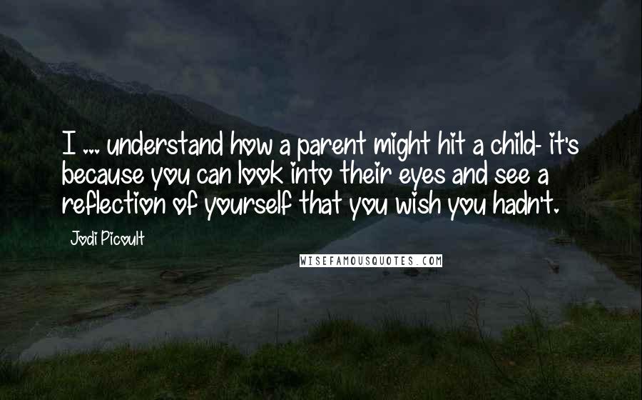 Jodi Picoult Quotes: I ... understand how a parent might hit a child- it's because you can look into their eyes and see a reflection of yourself that you wish you hadn't.