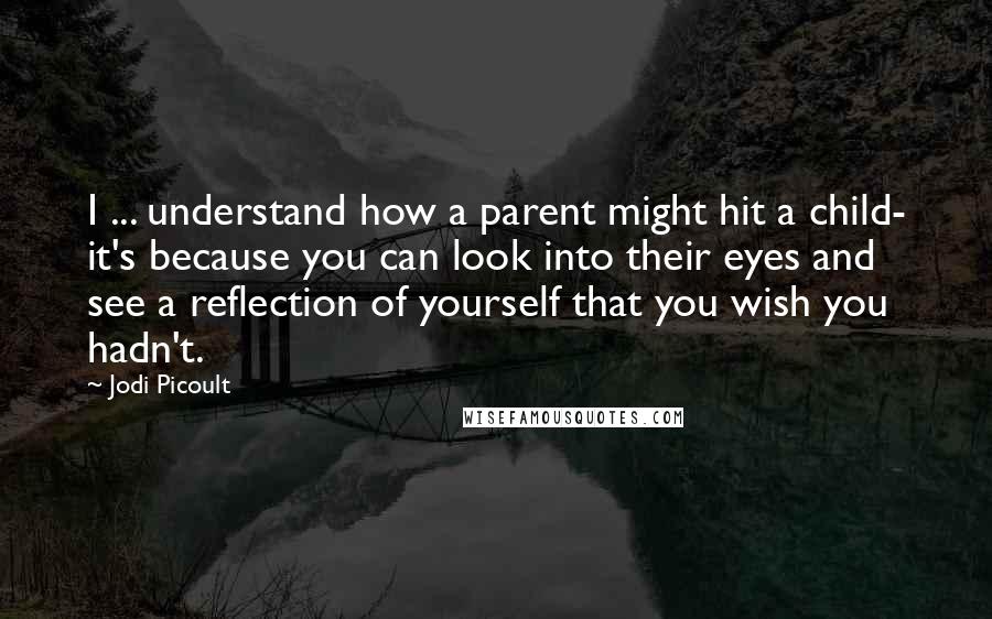 Jodi Picoult Quotes: I ... understand how a parent might hit a child- it's because you can look into their eyes and see a reflection of yourself that you wish you hadn't.