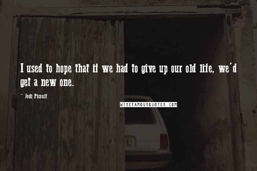 Jodi Picoult Quotes: I used to hope that if we had to give up our old life, we'd get a new one.