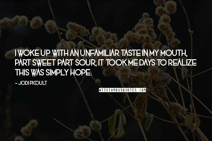 Jodi Picoult Quotes: I woke up with an unfamiliar taste in my mouth, part sweet part sour, it took me days to realize this was simply hope.