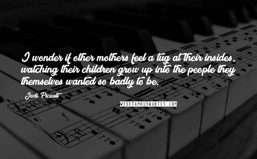 Jodi Picoult Quotes: I wonder if other mothers feel a tug at their insides, watching their children grow up into the people they themselves wanted so badly to be.
