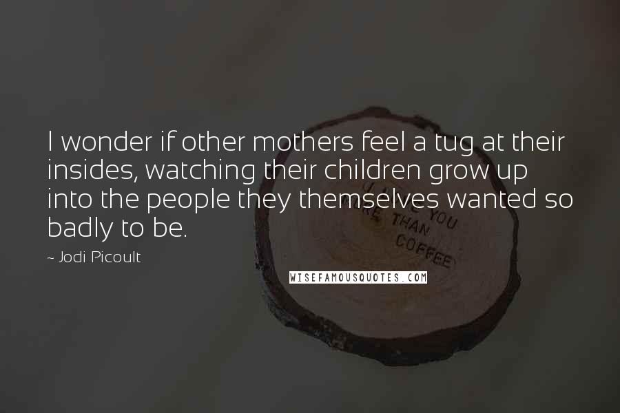 Jodi Picoult Quotes: I wonder if other mothers feel a tug at their insides, watching their children grow up into the people they themselves wanted so badly to be.