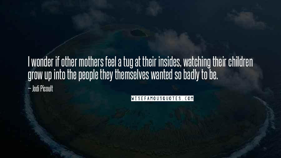 Jodi Picoult Quotes: I wonder if other mothers feel a tug at their insides, watching their children grow up into the people they themselves wanted so badly to be.