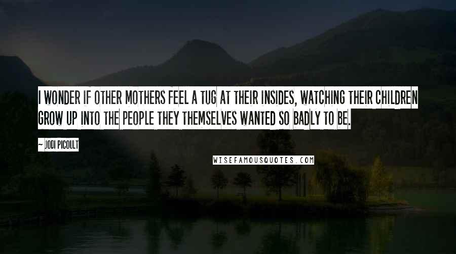 Jodi Picoult Quotes: I wonder if other mothers feel a tug at their insides, watching their children grow up into the people they themselves wanted so badly to be.