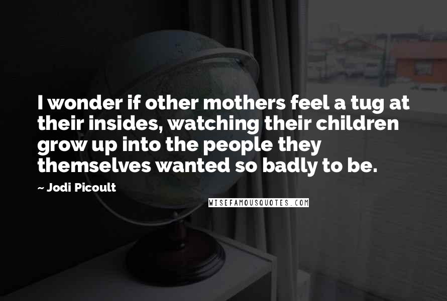 Jodi Picoult Quotes: I wonder if other mothers feel a tug at their insides, watching their children grow up into the people they themselves wanted so badly to be.