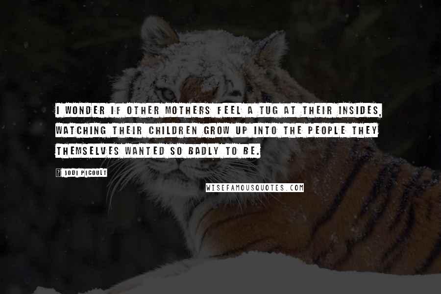 Jodi Picoult Quotes: I wonder if other mothers feel a tug at their insides, watching their children grow up into the people they themselves wanted so badly to be.