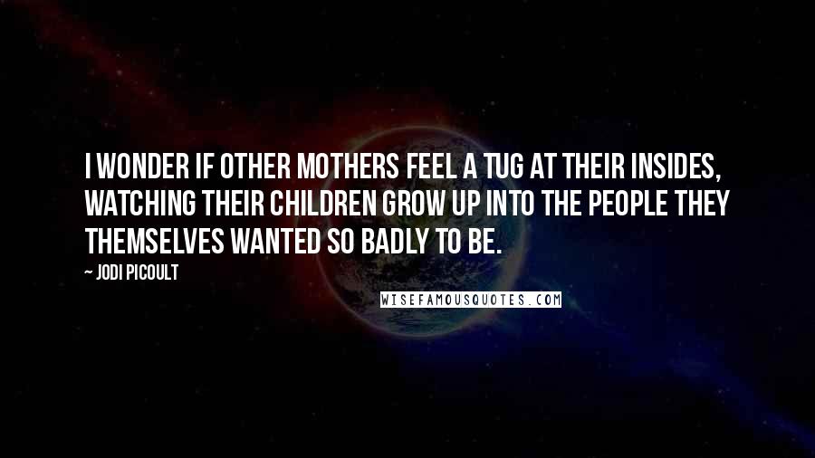 Jodi Picoult Quotes: I wonder if other mothers feel a tug at their insides, watching their children grow up into the people they themselves wanted so badly to be.