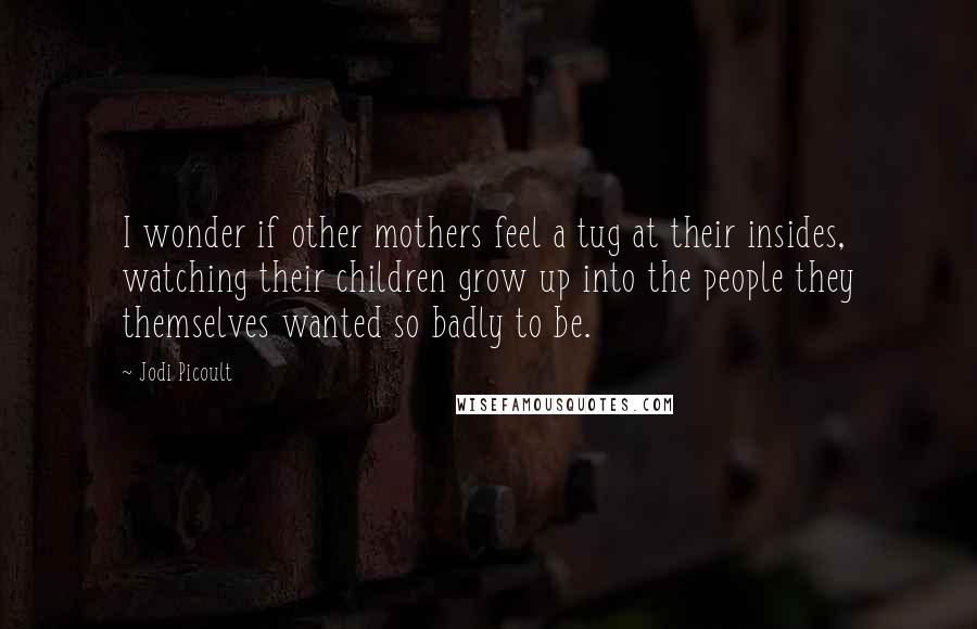 Jodi Picoult Quotes: I wonder if other mothers feel a tug at their insides, watching their children grow up into the people they themselves wanted so badly to be.