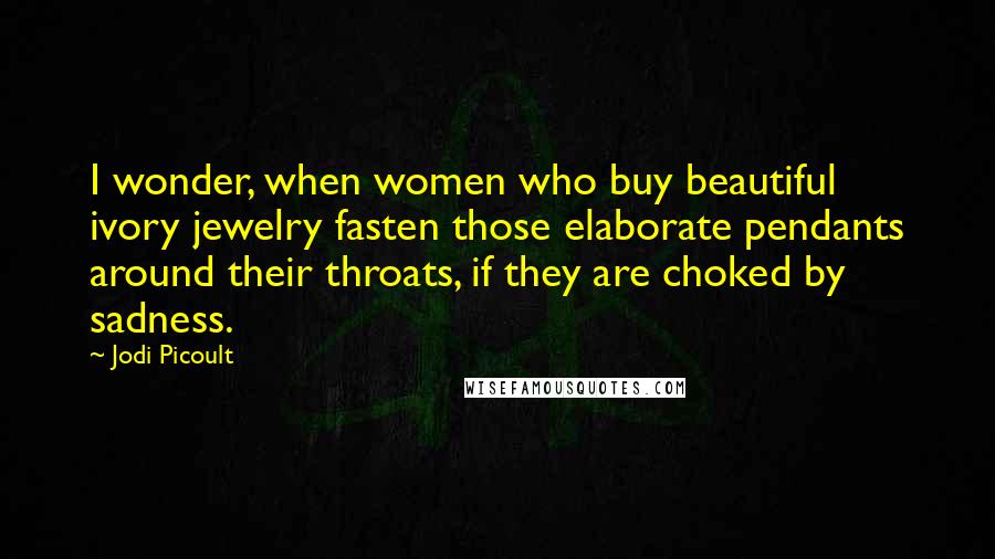 Jodi Picoult Quotes: I wonder, when women who buy beautiful ivory jewelry fasten those elaborate pendants around their throats, if they are choked by sadness.