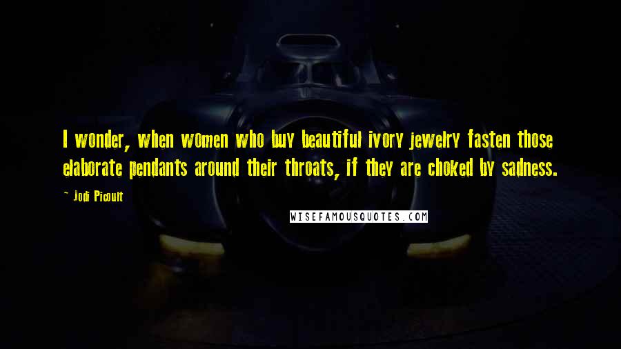 Jodi Picoult Quotes: I wonder, when women who buy beautiful ivory jewelry fasten those elaborate pendants around their throats, if they are choked by sadness.