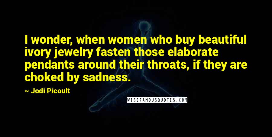 Jodi Picoult Quotes: I wonder, when women who buy beautiful ivory jewelry fasten those elaborate pendants around their throats, if they are choked by sadness.