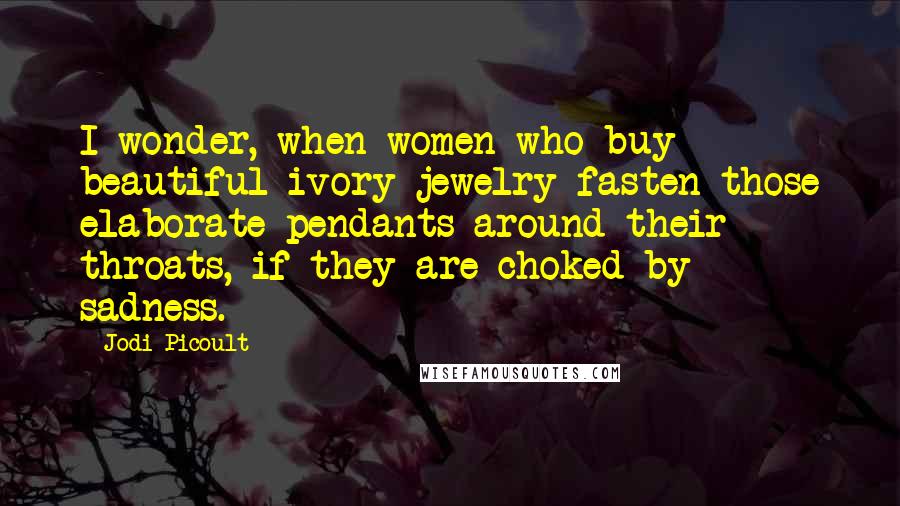 Jodi Picoult Quotes: I wonder, when women who buy beautiful ivory jewelry fasten those elaborate pendants around their throats, if they are choked by sadness.