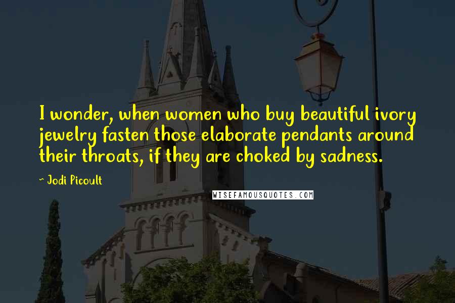 Jodi Picoult Quotes: I wonder, when women who buy beautiful ivory jewelry fasten those elaborate pendants around their throats, if they are choked by sadness.