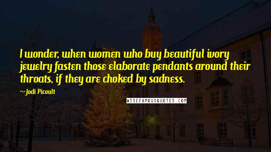 Jodi Picoult Quotes: I wonder, when women who buy beautiful ivory jewelry fasten those elaborate pendants around their throats, if they are choked by sadness.