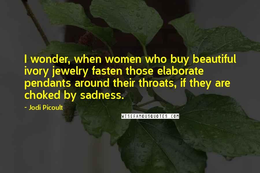 Jodi Picoult Quotes: I wonder, when women who buy beautiful ivory jewelry fasten those elaborate pendants around their throats, if they are choked by sadness.