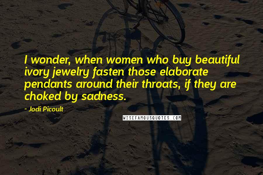 Jodi Picoult Quotes: I wonder, when women who buy beautiful ivory jewelry fasten those elaborate pendants around their throats, if they are choked by sadness.