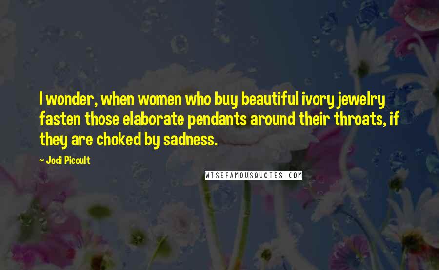 Jodi Picoult Quotes: I wonder, when women who buy beautiful ivory jewelry fasten those elaborate pendants around their throats, if they are choked by sadness.