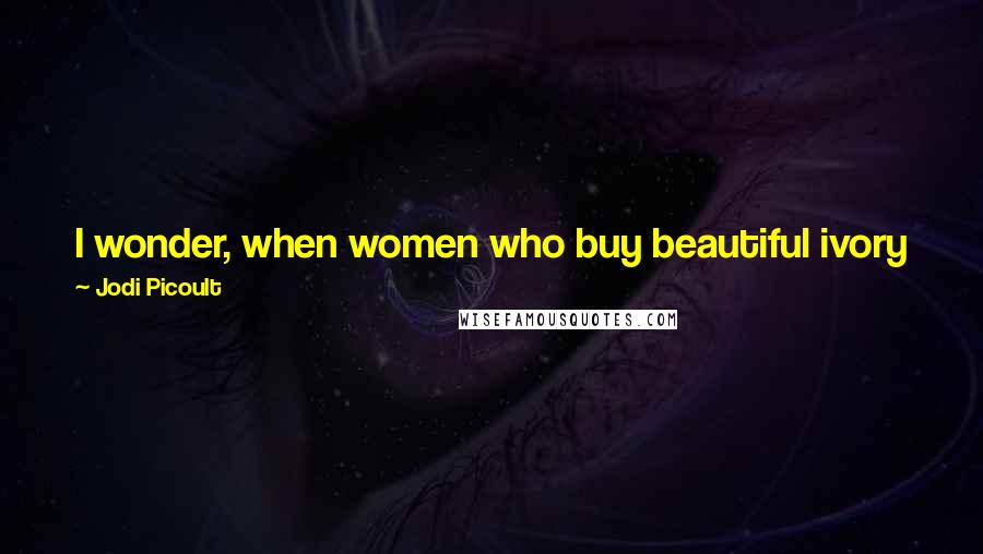 Jodi Picoult Quotes: I wonder, when women who buy beautiful ivory jewelry fasten those elaborate pendants around their throats, if they are choked by sadness.