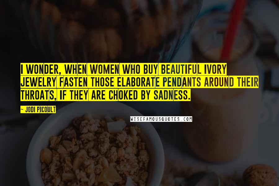 Jodi Picoult Quotes: I wonder, when women who buy beautiful ivory jewelry fasten those elaborate pendants around their throats, if they are choked by sadness.