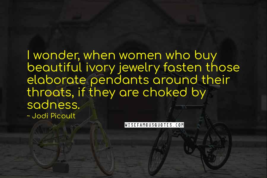 Jodi Picoult Quotes: I wonder, when women who buy beautiful ivory jewelry fasten those elaborate pendants around their throats, if they are choked by sadness.