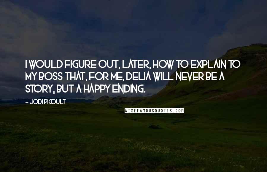 Jodi Picoult Quotes: I would figure out, later, how to explain to my boss that, for me, Delia will never be a story, but a happy ending.