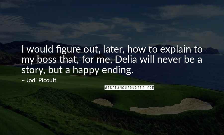 Jodi Picoult Quotes: I would figure out, later, how to explain to my boss that, for me, Delia will never be a story, but a happy ending.