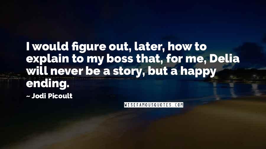 Jodi Picoult Quotes: I would figure out, later, how to explain to my boss that, for me, Delia will never be a story, but a happy ending.