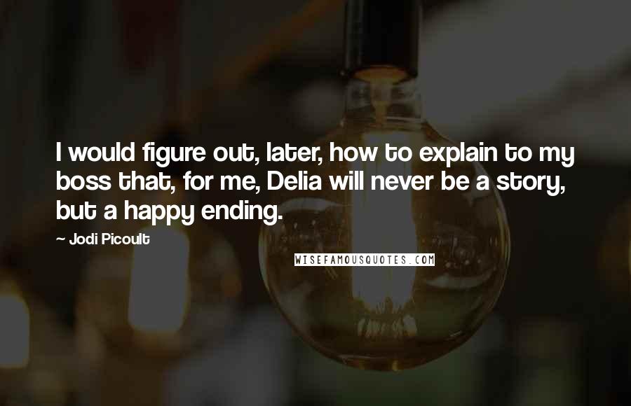 Jodi Picoult Quotes: I would figure out, later, how to explain to my boss that, for me, Delia will never be a story, but a happy ending.